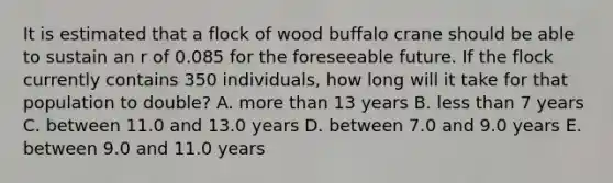 It is estimated that a flock of wood buffalo crane should be able to sustain an r of 0.085 for the foreseeable future. If the flock currently contains 350 individuals, how long will it take for that population to double? A. more than 13 years B. less than 7 years C. between 11.0 and 13.0 years D. between 7.0 and 9.0 years E. between 9.0 and 11.0 years