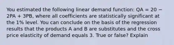 You estimated the following linear demand function: QA = 20 − 2PA + 3PB, where all coefficients are statistically significant at the 1% level. You can conclude on the basis of the regression results that the products A and B are substitutes and the cross price elasticity of demand equals 3. True or false? Explain