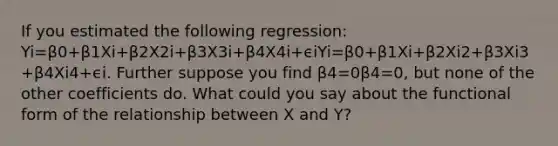 If you estimated the following regression: Yi=β0+β1Xi+β2X2i+β3X3i+β4X4i+ϵiYi=β0+β1Xi+β2Xi2+β3Xi3+β4Xi4+ϵi. Further suppose you find β4=0β4=0, but none of the other coefficients do. What could you say about the functional form of the relationship between X and Y?