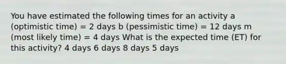 You have estimated the following times for an activity a (optimistic time) = 2 days b (pessimistic time) = 12 days m (most likely time) = 4 days What is the expected time (ET) for this activity? 4 days 6 days 8 days 5 days