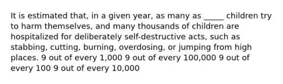 It is estimated that, in a given year, as many as _____ children try to harm themselves, and many thousands of children are hospitalized for deliberately self-destructive acts, such as stabbing, cutting, burning, overdosing, or jumping from high places. 9 out of every 1,000 9 out of every 100,000 9 out of every 100 9 out of every 10,000