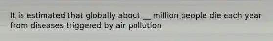 It is estimated that globally about __ million people die each year from diseases triggered by air pollution