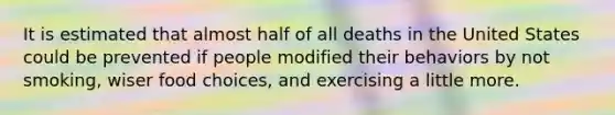 It is estimated that almost half of all deaths in the United States could be prevented if people modified their behaviors by not smoking, wiser food choices, and exercising a little more.