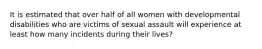 It is estimated that over half of all women with developmental disabilities who are victims of sexual assault will experience at least how many incidents during their lives?