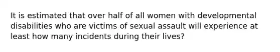 It is estimated that over half of all women with developmental disabilities who are victims of sexual assault will experience at least how many incidents during their lives?