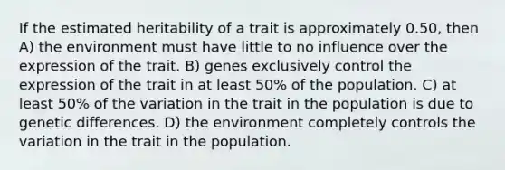 If the estimated heritability of a trait is approximately 0.50, then A) the environment must have little to no influence over the expression of the trait. B) genes exclusively control the expression of the trait in at least 50% of the population. C) at least 50% of the variation in the trait in the population is due to genetic differences. D) the environment completely controls the variation in the trait in the population.