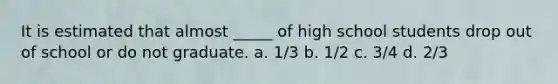 It is estimated that almost _____ of high school students drop out of school or do not graduate. a. 1/3 b. 1/2 c. 3/4 d. 2/3