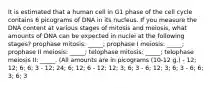 It is estimated that a human cell in G1 phase of the cell cycle contains 6 picograms of DNA in its nucleus. If you measure the DNA content at various stages of mitosis and meiosis, what amounts of DNA can be expected in nuclei at the following stages? prophase mitosis: _____; prophase I meiosis: _____; prophase II meiosis: _____; telophase mitosis: _____; telophase meiosis II: _____. (All amounts are in picograms (10-12 g.) - 12; 12; 6; 6; 3 - 12; 24; 6; 12; 6 - 12; 12; 3; 6; 3 - 6; 12; 3; 6; 3 - 6; 6; 3; 6; 3