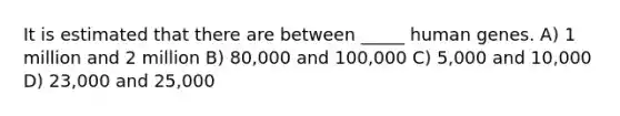 It is estimated that there are between _____ human genes. A) 1 million and 2 million B) 80,000 and 100,000 C) 5,000 and 10,000 D) 23,000 and 25,000