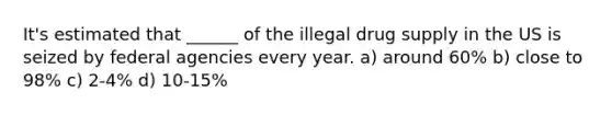 It's estimated that ______ of the illegal drug supply in the US is seized by federal agencies every year. a) around 60% b) close to 98% c) 2-4% d) 10-15%