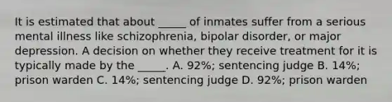 It is estimated that about _____ of inmates suffer from a serious mental illness like schizophrenia, bipolar disorder, or major depression. A decision on whether they receive treatment for it is typically made by the _____. A. 92%; sentencing judge B. 14%; prison warden C. 14%; sentencing judge D. 92%; prison warden