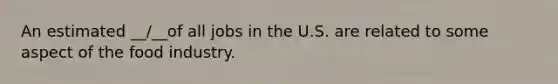 An estimated __/__of all jobs in the U.S. are related to some aspect of the food industry.