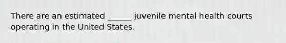 There are an estimated ______ juvenile mental health courts operating in the United States.