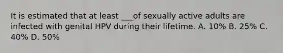 It is estimated that at least ___of sexually active adults are infected with genital HPV during their lifetime. A. 10% B. 25% C. 40% D. 50%