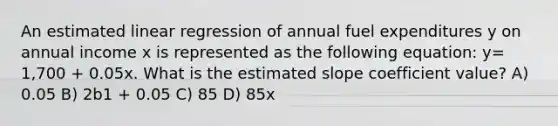 An estimated linear regression of annual fuel expenditures y on annual income x is represented as the following equation: y= 1,700 + 0.05x. What is the estimated slope coefficient value? A) 0.05 B) 2b1 + 0.05 C) 85 D) 85x