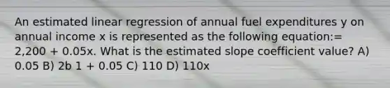 An estimated linear regression of annual fuel expenditures y on annual income x is represented as the following equation:= 2,200 + 0.05x. What is the estimated slope coefficient value? A) 0.05 B) 2b 1 + 0.05 C) 110 D) 110x