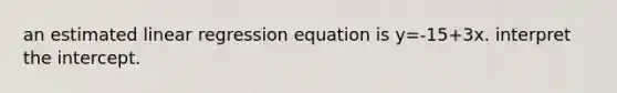 an estimated linear regression equation is y=-15+3x. interpret the intercept.