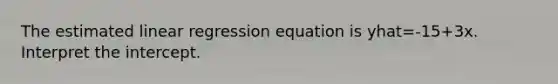 The estimated linear regression equation is yhat=-15+3x. Interpret the intercept.