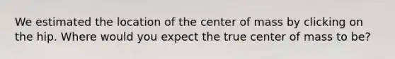 We estimated the location of the center of mass by clicking on the hip. Where would you expect the true center of mass to be?