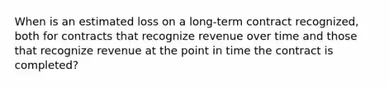 When is an estimated loss on a long-term contract recognized, both for contracts that recognize revenue over time and those that recognize revenue at the point in time the contract is completed?