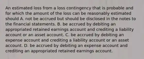 An estimated loss from a loss contingency that is probable and for which the amount of the loss can be reasonably estimated should A. not be accrued but should be disclosed in the notes to the financial statements. B. be accrued by debiting an appropriated retained earnings account and crediting a liability account or an asset account. C. be accrued by debiting an expense account and crediting a liability account or an asset account. D. be accrued by debiting an expense account and crediting an appropriated retained earnings account.