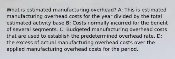 What is estimated manufacturing overhead? A: This is estimated manufacturing overhead costs for the year divided by the total estimated activity base B: Costs normally incurred for the benefit of several segments. C: Budgeted manufacturing overhead costs that are used to establish the predetermined overhead rate. D: the excess of actual manufacturing overhead costs over the applied manufacturing overhead costs for the period.