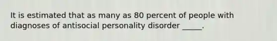 It is estimated that as many as 80 percent of people with diagnoses of antisocial personality disorder _____.