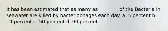 It has been estimated that as many as ________ of the Bacteria in seawater are killed by bacteriophages each day. a. 5 percent b. 10 percent c. 50 percent d. 90 percent