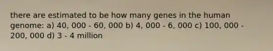 there are estimated to be how many genes in the human genome: a) 40, 000 - 60, 000 b) 4, 000 - 6, 000 c) 100, 000 - 200, 000 d) 3 - 4 million