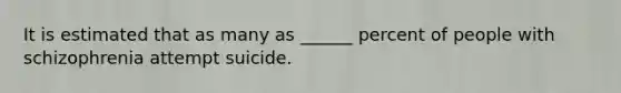 It is estimated that as many as ______ percent of people with schizophrenia attempt suicide.