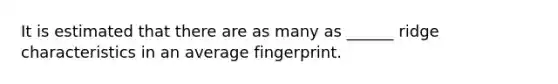 It is estimated that there are as many as ______ ridge characteristics in an average fingerprint.