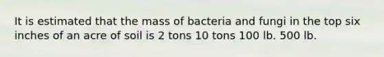 It is estimated that the mass of bacteria and fungi in the top six inches of an acre of soil is 2 tons 10 tons 100 lb. 500 lb.