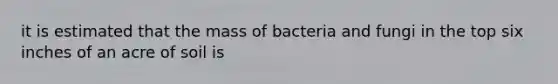 it is estimated that the mass of bacteria and fungi in the top six inches of an acre of soil is