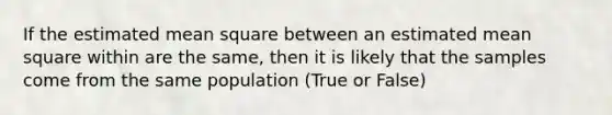 If the estimated mean square between an estimated mean square within are the same, then it is likely that the samples come from the same population (True or False)