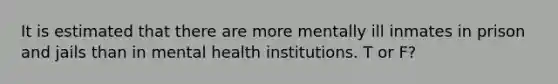 It is estimated that there are more mentally ill inmates in prison and jails than in mental health institutions. T or F?