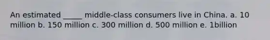 An estimated _____ middle-class consumers live in China. a. 10 million b. 150 million c. 300 million d. 500 million e. 1billion