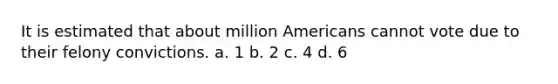 It is estimated that about million Americans cannot vote due to their felony convictions. a. 1 b. 2 c. 4 d. 6