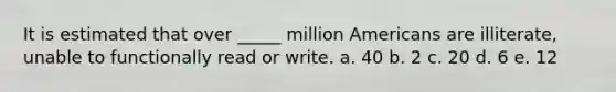 It is estimated that over _____ million Americans are illiterate, unable to functionally read or write. a. 40 b. 2 c. 20 d. 6 e. 12