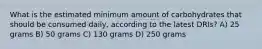 What is the estimated minimum amount of carbohydrates that should be consumed daily, according to the latest DRIs? A) 25 grams B) 50 grams C) 130 grams D) 250 grams