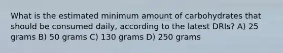 What is the estimated minimum amount of carbohydrates that should be consumed daily, according to the latest DRIs? A) 25 grams B) 50 grams C) 130 grams D) 250 grams