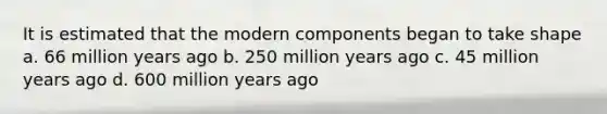 It is estimated that the modern components began to take shape a. 66 million years ago b. 250 million years ago c. 45 million years ago d. 600 million years ago