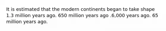 It is estimated that the modern continents began to take shape 1.3 million years ago. 650 million years ago .6,000 years ago. 65 million years ago.