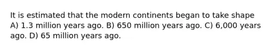 It is estimated that the modern continents began to take shape A) 1.3 million years ago. B) 650 million years ago. C) 6,000 years ago. D) 65 million years ago.