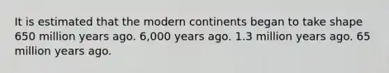 It is estimated that the modern continents began to take shape 650 million years ago. 6,000 years ago. 1.3 million years ago. 65 million years ago.