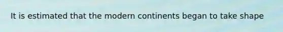 It is estimated that the modern continents began to take shape