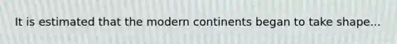 It is estimated that the modern continents began to take shape...