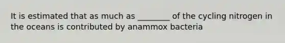 It is estimated that as much as ________ of the cycling nitrogen in the oceans is contributed by anammox bacteria