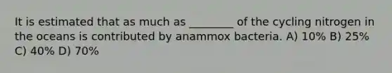 It is estimated that as much as ________ of the cycling nitrogen in the oceans is contributed by anammox bacteria. A) 10% B) 25% C) 40% D) 70%