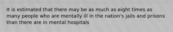 It is estimated that there may be as much as eight times as many people who are mentally ill in the nation's jails and prisons than there are in mental hospitals