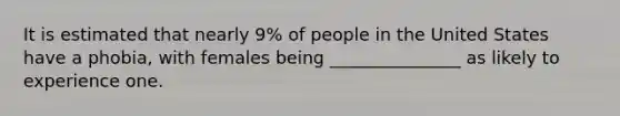 It is estimated that nearly 9% of people in the United States have a phobia, with females being _______________ as likely to experience one.